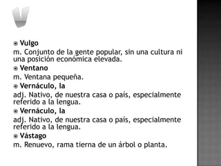  Vulgo
m. Conjunto de la gente popular, sin una cultura ni
una posición económica elevada.
 Ventano
m. Ventana pequeña.
 Vernáculo, la
adj. Nativo, de nuestra casa o país, especialmente
referido a la lengua.
 Vernáculo, la
adj. Nativo, de nuestra casa o país, especialmente
referido a la lengua.
 Vástago
m. Renuevo, rama tierna de un árbol o planta.
 
