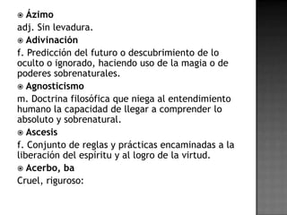   Ázimo
adj. Sin levadura.
 Adivinación
f. Predicción del futuro o descubrimiento de lo
oculto o ignorado, haciendo uso de la magia o de
poderes sobrenaturales.
 Agnosticismo
m. Doctrina filosófica que niega al entendimiento
humano la capacidad de llegar a comprender lo
absoluto y sobrenatural.
 Ascesis
f. Conjunto de reglas y prácticas encaminadas a la
liberación del espíritu y al logro de la virtud.
 Acerbo, ba
Cruel, riguroso:
 