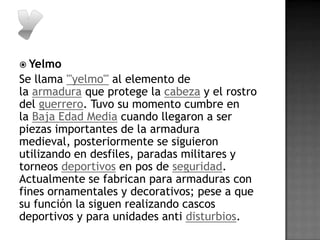  Yelmo
Se llama '''yelmo''' al elemento de
la armadura que protege la cabeza y el rostro
del guerrero. Tuvo su momento cumbre en
la Baja Edad Media cuando llegaron a ser
piezas importantes de la armadura
medieval, posteriormente se siguieron
utilizando en desfiles, paradas militares y
torneos deportivos en pos de seguridad.
Actualmente se fabrican para armaduras con
fines ornamentales y decorativos; pese a que
su función la siguen realizando cascos
deportivos y para unidades anti disturbios.
 