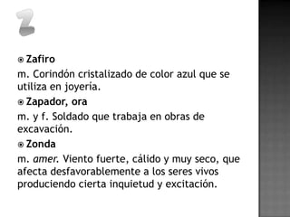  Zafiro
m. Corindón cristalizado de color azul que se
utiliza en joyería.
 Zapador, ora
m. y f. Soldado que trabaja en obras de
excavación.
 Zonda
m. amer. Viento fuerte, cálido y muy seco, que
afecta desfavorablemente a los seres vivos
produciendo cierta inquietud y excitación.
 
