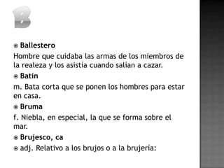   Ballestero
Hombre que cuidaba las armas de los miembros de
la realeza y los asistía cuando salían a cazar.
 Batín
m. Bata corta que se ponen los hombres para estar
en casa.
 Bruma
f. Niebla, en especial, la que se forma sobre el
mar.
 Brujesco, ca
 adj. Relativo a los brujos o a la brujería:
 