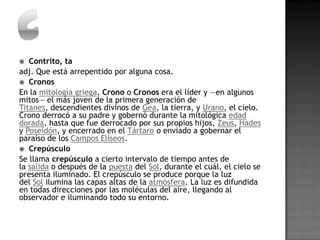   Contrito, ta
adj. Que está arrepentido por alguna cosa.
 Cronos
En la mitología griega, Crono o Cronos era el líder y —en algunos
mitos— el más joven de la primera generación de
Titanes, descendientes divinos de Gea, la tierra, y Urano, el cielo.
Crono derrocó a su padre y gobernó durante la mitológica edad
dorada, hasta que fue derrocado por sus propios hijos, Zeus, Hades
y Poseidón, y encerrado en el Tártaro o enviado a gobernar el
paraíso de los Campos Elíseos.
 Crepúsculo
Se llama crepúsculo a cierto intervalo de tiempo antes de
la salida o después de la puesta del Sol, durante el cuál, el cielo se
presenta iluminado. El crepúsculo se produce porque la luz
del Sol ilumina las capas altas de la atmósfera. La luz es difundida
en todas direcciones por las moléculas del aire, llegando al
observador e iluminando todo su entorno.
 