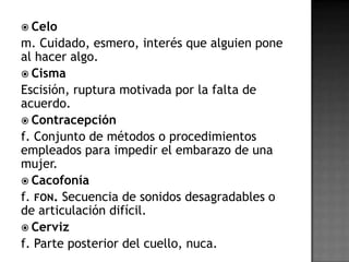  Celo
m. Cuidado, esmero, interés que alguien pone
al hacer algo.
 Cisma
Escisión, ruptura motivada por la falta de
acuerdo.
 Contracepción
f. Conjunto de métodos o procedimientos
empleados para impedir el embarazo de una
mujer.
 Cacofonía
f. FON. Secuencia de sonidos desagradables o
de articulación difícil.
 Cerviz
f. Parte posterior del cuello, nuca.
 