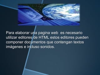 Para elaborar una pagina web es necesario
utilizar editores de HTML estos editores pueden
componer documentos que contengan textos
imágenes e incluso sonidos.
 