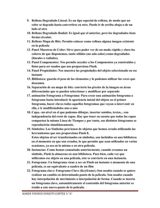 9. Relleno Degradado Lineal: Es un tipo especial de relleno, de modo que un
       color se degrada hasta convertirse en otro. Puede ir de arriba abajo o de un
       lado al otro
   10. Relleno Degradado Radial: Es igual que el anterior, pero los degradados tiene
       forma circular.
   11. Relleno Mapa de Bits: Permite colocar como relleno alguna imagen existente
       en la película
   12. Panel Muestras de Color: Sirve para poder ver de un modo rápido y claro los
       colores de que disponemos, tanto sólidos (un solo color) como degradados
       (lineales o radiales).
   13. Panel Componentes: Nos permite acceder a los Componentes ya construidos y
       listos para ser usados que nos proporciona Flash.
   14. Panel Propiedades: Nos muestra las propiedades del objeto seleccionado en ese
       instante
   15. Biblioteca: guarda el peso de los elementos y lo podemos utilizar las veces que
       deseamos
   16. Separación de un mapa de bits: convierte los píxeles de la imagen en áreas
       diferenciadas que se pueden seleccionar y modificar por separado
   17. animación Fotograma a Fotograma: Para crear una animación fotograma a
       fotograma basta introducir la apariencia inicial del objeto en el primer
       fotograma, hacer claves todos aquellos fotogramas que vayan a intervenir en
       ella, e ir modificándolos uno a uno
   18. Capa.- un nivel en el que podemos dibujar, insertar sonidos, textos... con
       independencia del resto de capas. Hay que tener en cuenta que todas las capas
       comparten la misma Línea de Tiempos y por tanto, sus distintos fotogramas se
       reproducirán simultáneamente.
   19. Símbolos: Los Símbolos provienen de objetos que hemos creado utilizando las
       herramientas que nos proporciona Flash 8.
       Estos objetos al ser transformados en símbolos, son incluidos en una biblioteca
       en el momento en que son creados, lo que permite que sean utilizados en varias
       ocasiones, ya sea en la misma o en otra película.
   20. Instancias: Como hemos comentado anteriormente, cuando creamos un
       símbolo, Flash lo almacena en una biblioteca. Pues bien, cada vez que
       utilicemos ese objeto en una película, éste se convierte en una instancia.
   21. Fotograma: Un fotograma viene a ser en Flash un instante o momento de una
       película, es un equivalente a cuadro de un film
   22. Fotograma clave: Fotograma Clave (Keyframe).-Son usados cuando se quiere
       realizar un cambio en determinado punto de la película. Son usados cuando
       hay interpolación de movimiento o interpolación de forma. Cuando se inserta
       un fotograma clave, automáticamente el contenido del fotograma anterior es
       traído a este nuevo punto de la película.

KAREN YOUNUE EURESTI CORTEZ 3-“A”
 