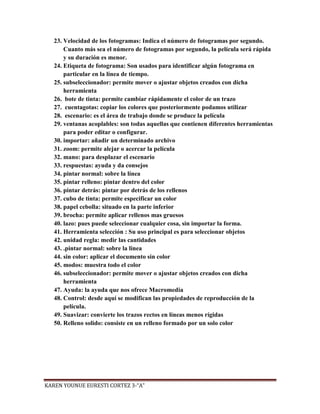 23. Velocidad de los fotogramas: Indica el número de fotogramas por segundo.
       Cuanto más sea el número de fotogramas por segundo, la película será rápida
       y su duración es menor.
   24. Etiqueta de fotograma: Son usados para identificar algún fotograma en
       particular en la línea de tiempo.
   25. subseleccionador: permite mover o ajustar objetos creados con dicha
       herramienta
   26. bote de tinta: permite cambiar rápidamente el color de un trazo
   27. cuentagotas: copiar los colores que posteriormente podamos utilizar
   28. escenario: es el área de trabajo donde se produce la película
   29. ventanas acoplables: son todas aquellas que contienen diferentes herramientas
       para poder editar o configurar.
   30. importar: añadir un determinado archivo
   31. zoom: permite alejar o acercar la película
   32. mano: para desplazar el escenario
   33. respuestas: ayuda y da consejos
   34. pintar normal: sobre la línea
   35. pintar relleno: pintar dentro del color
   36. pintar detrás: pintar por detrás de los rellenos
   37. cubo de tinta: permite especificar un color
   38. papel cebolla: situado en la parte inferior
   39. brocha: permite aplicar rellenos mas gruesos
   40. lazo: pues puede seleccionar cualquier cosa, sin importar la forma.
   41. Herramienta selección : Su uso principal es para seleccionar objetos
   42. unidad regla: medir las cantidades
   43. .pintar normal: sobre la linea
   44. sin color: aplicar el documento sin color
   45. modos: muestra todo el color
   46. subseleccionador: permite mover o ajustar objetos creados con dicha
       herramienta
   47. Ayuda: la ayuda que nos ofrece Macromedia
   48. Control: desde aquí se modifican las propiedades de reproducción de la
       película.
   49. Suavizar: convierte los trazos rectos en líneas menos rígidas
   50. Relleno solido: consiste en un relleno formado por un solo color




KAREN YOUNUE EURESTI CORTEZ 3-“A”
 