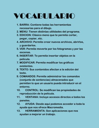 VOCABULARIO
1. BARRA: Contiene todas las herramientas
   necesarias para el dibujo.
2. MENU: Tienen distintas utilidades del programa.
3. EDICION: Clásico menú que te permite cortar,
   pegar, copiar, etc.
4. ARCHIVO: Permite crear nuevos archivos, abrirlos,
   y guardarlos.
5. VER: Permite moverte por los fotogramas y por las
   escenas.
6. INSERTAR: Te permite insertar objetos en la
   película.
7. MODIFICAR: Permite modificar los gráficos
   existentes.
8. TEXTO: Sus contenidos afectan a la edición del
   texto.
9. COMANDOS: Permite administrar los comandos
   (conjunto de sentencias) almacenados que
   permiten lo que un usuario pueda introducir en el
   entorno.
10.     CONTROL: Se modifican las propiedades de
   reproducción de la película.
11.     VENTANA: Incluye accesos directos a todos los
   paneles.
12.     AYUDA: Desde aquí podemos acceder a toda la
   ayuda que nos ofrece Macromedia.
13.     HERRAMIENTA: Son aplicaciones que nos
   ayudan a mejorar un trabajo.
 