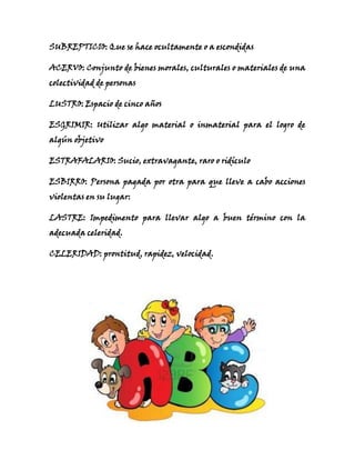 SUBREPTICIO: Que se hace ocultamente o a escondidas
ACERVO: Conjunto de bienes morales, culturales o materiales de una
colectividad de personas
LUSTRO: Espacio de cinco años
ESGRIMIR: Utilizar algo material o inmaterial para el logro de
algún objetivo
ESTRAFALARIO: Sucio, extravagante, raro o ridículo
ESBIRRO: Persona pagada por otra para que lleve a cabo acciones
violentas en su lugar:
LASTRE: Impedimento para llevar algo a buen término con la
adecuada celeridad.
CELERIDAD: prontitud, rapidez, velocidad.
 