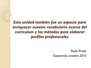 Esta unidad también fue un espacio para
enriquecer nuestro vocabulario acerca del
curriculum y los métodos para elaborar
perfiles profesionales

Paula Prado
Guatemala, octubre 2013

 