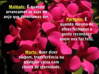 Maldade: É quando
arrancamos as asas do
anjo que deveríamos ser.
Morte: Quer dizer
viagem, transferência ou
qualquer coisa com
cheiro de eternidade.
Perfume: É
quando mesmo de
olhos fechados a
gente reconhece
quem nos faz feliz.
 