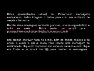 Belas apresentações (slides) em PowerPoint, mensagens
motivadoras, lindas imagens e textos para criar um ambiente de
alegria e bem-estar.
Receba duas mensagens semanais gratuitas, uma na segunda-feira e
outra na sexta. Basta enviar um e-mail para:
powerpointsemanal-subscribe@yahoogrupos.com.br
não precisa escrever nada no e-mail, nem no campo assunto é só
enviar o e-mail e daí a pouco você recebe uma mensagem de
confirmação, clique em responder sem escrever nada no e-mail, clique
em Enviar e já estará inscrit@ para receber as mensagens.
 
