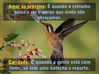 Amor ao próximo: É quando o estranho
passa a ser o amigo que ainda não
abraçamos.
Caridade: É quando a gente está com
fome, só tem uma bolacha e reparte.
 