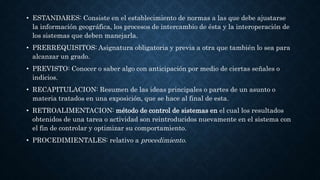 • ESTANDARES: Consiste en el establecimiento de normas a las que debe ajustarse
la información geográfica, los procesos de intercambio de ésta y la interoperación de
los sistemas que deben manejarla.
• PRERREQUISITOS: Asignatura obligatoria y previa a otra que también lo sea para
alcanzar un grado.
• PREVISTO: Conocer o saber algo con anticipación por medio de ciertas señales o
indicios.
• RECAPITULACION: Resumen de las ideas principales o partes de un asunto o
materia tratados en una exposición, que se hace al final de esta.
• RETROALIMENTACION: método de control de sistemas en el cual los resultados
obtenidos de una tarea o actividad son reintroducidos nuevamente en el sistema con
el fin de controlar y optimizar su comportamiento.
• PROCEDIMIENTALES: relativo a procedimiento.
 