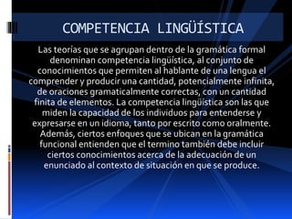 Las teorías que se agrupan dentro de la gramática formal
denominan competencia lingüística, al conjunto de
conocimientos que permiten al hablante de una lengua el
comprender y producir una cantidad, potencialmente infinita,
de oraciones gramaticalmente correctas, con un cantidad
finita de elementos. La competencia lingüística son las que
miden la capacidad de los individuos para entenderse y
expresarse en un idioma, tanto por escrito como oralmente.
Además, ciertos enfoques que se ubican en la gramática
funcional entienden que el termino también debe incluir
ciertos conocimientos acerca de la adecuación de un
enunciado al contexto de situación en que se produce.
COMPETENCIA LINGÜÍSTICA
 