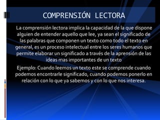La comprensión lectora implica la capacidad de la que dispone
alguien de entender aquello que lee, ya sean el significado de
las palabras que componen un texto como todo el texto en
general, es un proceso intelectual entre los seres humanos que
permite elaborar un significado a través de la aprensión de las
ideas mas importantes de un texto
Ejemplo: Cuando leemos un texto este se comprende cuando
podemos encontrarle significado, cuando podemos ponerlo en
relación con lo que ya sabemos y con lo que nos interesa.
COMPRENSIÓN LECTORA
 