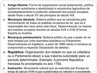 1) Antigo Réxime: Forma de organización social (estamental), política
(gobernos autoritarios e absolutistas) e económica (agricultura de
autoabastecemento e produción artesanal) dos países europeos
desde finais o século XV ata principios do século XIX.
2) Monarquía absoluta: Sistema político que se caracteriza pola
concentración de todos os poderes na persoa do rei, que só é
responsable dos seus actos ante Deus. Desenvolveuse na maioria
dos estados europeos durante os séculos XVII e XVIII (Francia,
España ou Austria).
3) Monarquía parlamentaria: Sistema político no que o poder do rei
está limitado por unha asemblea lexislativa ou Parlamento.
Desenvolveuse en Inglaterra a partir de 1689 cando o monarca se
compromete a respectar Declaración de dereitos.
4) República: Organización dun estado no que os cidadáns
ou o Parlamento elixen a súa máxima autoridade para un
período determinado. Exemplo: A primeira República
francesa foi proclamada no ano 1792.
5) Ilustración: Movemento cultural que se estendeu por Europa ao
longo do século XVIII e que cuestionaba os valores e a sociedade
 