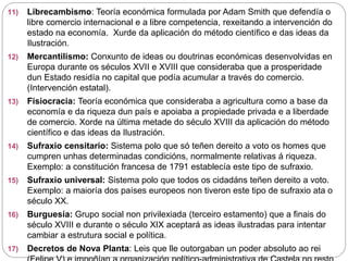 11) Librecambismo: Teoría económica formulada por Adam Smith que defendía o
libre comercio internacional e a libre competencia, rexeitando a intervención do
estado na economía. Xurde da aplicación do método científico e das ideas da
Ilustración.
12) Mercantilismo: Conxunto de ideas ou doutrinas económicas desenvolvidas en
Europa durante os séculos XVII e XVIII que consideraba que a prosperidade
dun Estado residía no capital que podía acumular a través do comercio.
(Intervención estatal).
13) Fisiocracia: Teoría económica que consideraba a agricultura como a base da
economía e da riqueza dun país e apoiaba a propiedade privada e a liberdade
de comercio. Xorde na última metade do século XVIII da aplicación do método
científico e das ideas da Ilustración.
14) Sufraxio censitario: Sistema polo que só teñen dereito a voto os homes que
cumpren unhas determinadas condicións, normalmente relativas á riqueza.
Exemplo: a constitución francesa de 1791 establecía este tipo de sufraxio.
15) Sufraxio universal: Sistema polo que todos os cidadáns teñen dereito a voto.
Exemplo: a maioría dos países europeos non tiveron este tipo de sufraxio ata o
século XX.
16) Burguesía: Grupo social non privilexiada (terceiro estamento) que a finais do
século XVIII e durante o século XIX aceptará as ideas ilustradas para intentar
cambiar a estrutura social e política.
17) Decretos de Nova Planta: Leis que lle outorgaban un poder absoluto ao rei
 