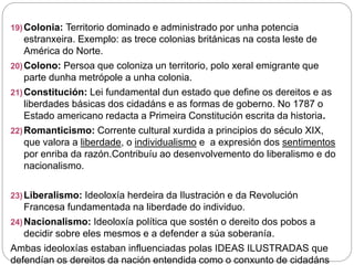 19)Colonia: Territorio dominado e administrado por unha potencia
estranxeira. Exemplo: as trece colonias británicas na costa leste de
América do Norte.
20)Colono: Persoa que coloniza un territorio, polo xeral emigrante que
parte dunha metrópole a unha colonia.
21)Constitución: Lei fundamental dun estado que define os dereitos e as
liberdades básicas dos cidadáns e as formas de goberno. No 1787 o
Estado americano redacta a Primeira Constitución escrita da historia.
22)Romanticismo: Corrente cultural xurdida a principios do século XIX,
que valora a liberdade, o individualismo e a expresión dos sentimentos
por enriba da razón.Contribuíu ao desenvolvemento do liberalismo e do
nacionalismo.
23)Liberalismo: Ideoloxía herdeira da Ilustración e da Revolución
Francesa fundamentada na liberdade do individuo.
24)Nacionalismo: Ideoloxía política que sostén o dereito dos pobos a
decidir sobre eles mesmos e a defender a súa soberanía.
Ambas ideoloxías estaban influenciadas polas IDEAS ILUSTRADAS que
defendían os dereitos da nación entendida como o conxunto de cidadáns
 