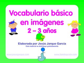 Vocabulario básico
     en imágenes
                  2 – 3 años
         Elaborada por Jesús Jarque García
                Este material se distribuye gratuitamente




www.jesusjarque.com                                www.familiaycole.com
 