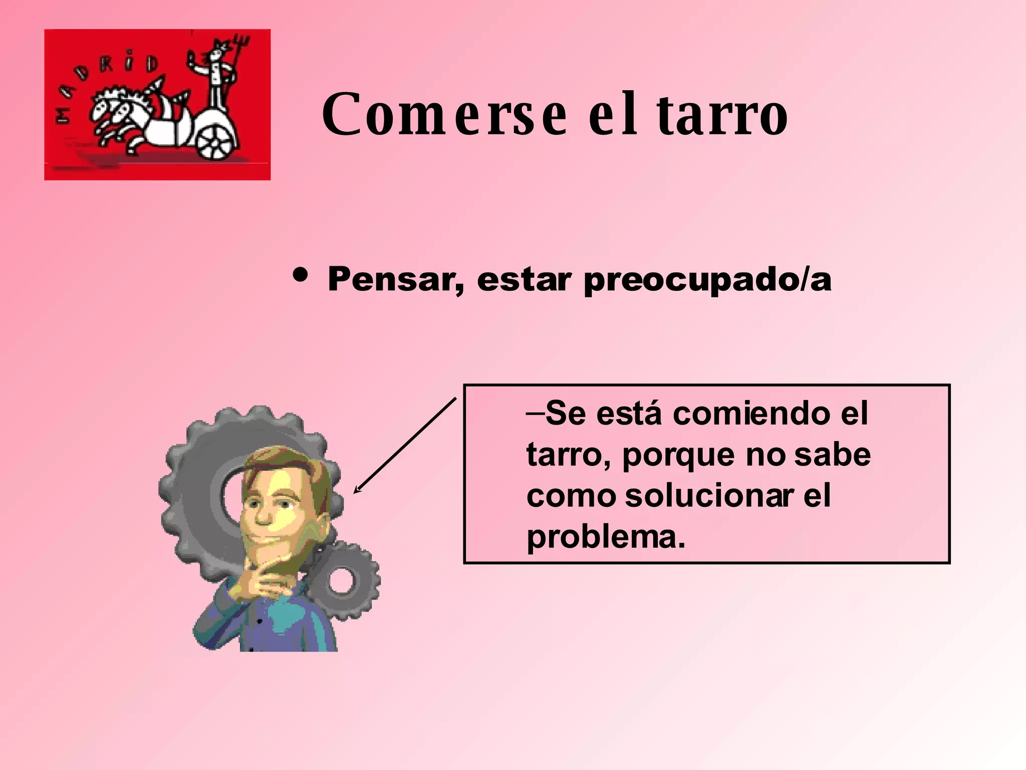Comerse el tarro Pensar, estar preocupado/a Se está comiendo el tarro, porque no sabe como solucionar el problema. 