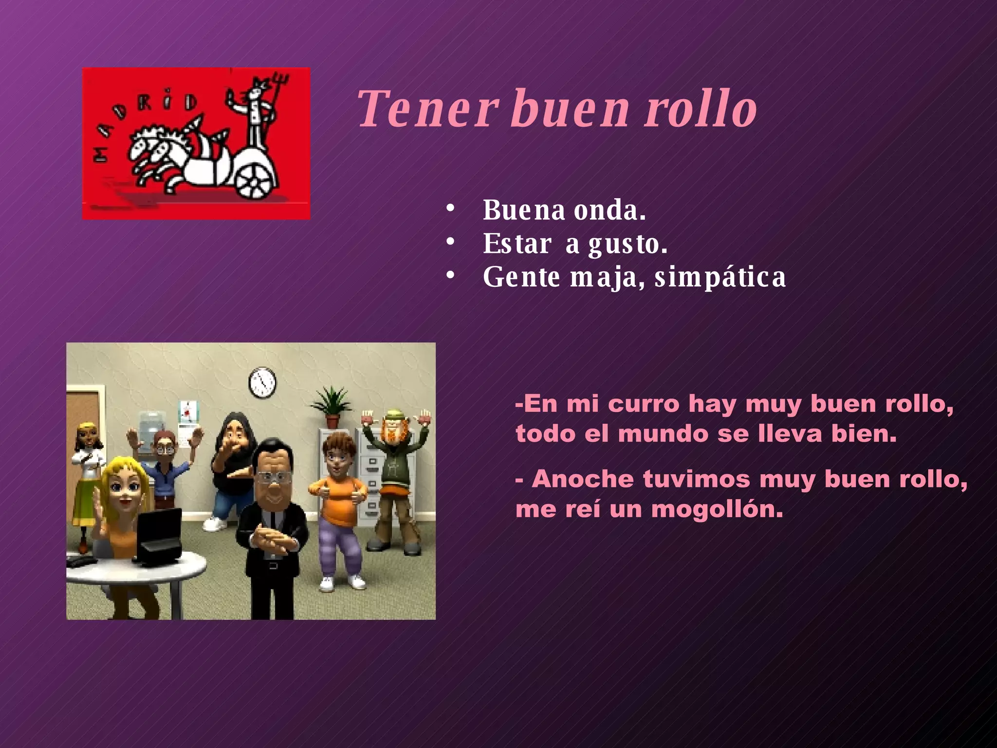 Tener buen rollo Buena onda. Estar  a gusto. Gente maja, simpática En mi curro hay muy buen rollo, todo el mundo se lleva bien. Anoche tuvimos muy buen rollo, me reí un mogollón. 