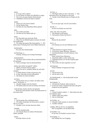 dumm
1. - Er ist gar nicht so dumm.
2. - Es war dumm von Ihnen, das öffentlich zu sagen.
3. - Da ist mir eine ganz dumme Sache passiert.
4. - Allmählich wird mir die Sache zu dumm!
dunkel
1. - Schon um 5 Uhr wird es dunkel.
2. - Sie hat dunkles Haar.
3. - Ich habe mir eine dunkelblaue Bluse gekauft.
dünn
1. - Sie ist dünn geworden.
2. - Sie hatte nur eine dünne Jacke an.
durch
1. - Der Weg führt quer durch den Wald.
2. - Wenn Sie zum Bahnhof gehen, kommen Sie durch
die Goethestraße.
3. - Wir haben den ganzen Mai durch geheizt. 4. - Wir
haben unsere Wohnung durch einen Makler bekommen.
durcheinander
- Sie essen alles durcheinander.
die Durchsage, -n
- Achtung, Achtung, eine wichtige Durchsage!
durchschnittlich
1. - Die Preise sind im letzten Jahr um durchschnittlich
6% gestiegen.
2. - Seine Leistungen sind nur durchschnittlich.
dürfen, darf, durfte, hat gedurft/+ dürfen
1. - Dürfen wir heute ins Kino gehen?
2. - Wenn Sie sich so verhalten, dürfen Sie sich nicht
wundern.
3. - Er dürfte damals 20 Jahre alt gewesen sein.
4. - In dem Alter habe ich das nicht gedurft.
5. - Das hätten Sie nicht tun dürfen!
der Durst
- Ich hole Ihnen etwas zu trinken. Sie haben sicher
Durst. die Dusche, -n
1. - Ich gehe morgens unter die Dusche.
2. - Wir haben leider nur noch ein Zimmer mit Dusche.
(sich) duschen, duscht, duschte, hat geduscht
- Wenn Sie (sich) duschen wollen, das Badezimmer ist
dort hinten links.
eben
1. - Ich bin gerade eben zurückgekommen.
2. - Wir haben niemanden, der etwas davon versteht. -
Das ist es ja eben.
3. - Ich gebe es auf, ich habe eben kein Glück.
ebenfalls
1. - Ich bin ebenfalls dafür.
2. - Ich wünsche Ihnen ein schönes Wochenende. -
Danke, ebenfalls.
ebenso
- Ich denke ebenso wie Sie.
die Ecke, -n
1. - Das Regal stellen wir hier in die Ecke. 2. - Das
bekommen Sie in der Drogerie an der Ecke.
3. - Gerade in dem Moment kam ein Wagen um die
Ecke.
egal
- Es ist mir ganz egal, was die Leute denken.
die Ehe, -n
- Sie hat zwei Kinder aus erster Ehe.
ehren, ehrt, ehrte, hat geehrt
1. - Der Künstler wurde geehrt.
2. - Sehr geehrte Damen und Herren +
ehrlich
- Meinen Sie das ehrlich?
das Ei, -er
- Am Sonntag esse ich zum Frühstück ein Ei.
eigen-
1. - Jedes Kind hat ein eigenes Zimmer.
2. - Er hat keine eigene Meinung. eigentlich
1. - Sein Künstlername ist Carlo Francesco. Sein
eigentlicher
Name ist Karl-Franz Obermeier.
2. - Eigentlich müßte er schon zurück sein.
3. - Eigentlich können wir mit dem Ergebnis ganz
zufrieden sein.
4. - Was wollen Sie denn eigentlich von mir?
das Eigentum
- Dieses Gebäude ist Eigentum der Stadt.
die Eile
1. - Das hat keine Eile.
2. - Ich bin sehr in Eile.
die Einbahnstraße, -n - Die Goethestraße ist jetzt
Einbahnstraße.
der Eindruck, "-e
1. - Ich hatte den Eindruck, daß sie krank ist.
2. - Er hat sich vorhin vorgestellt und einen sehr guten
Eindruck auf mich gemacht.
einfach
1. - Einmal Frankfurt einfach. 2. - Man könnte das alles
viel einfacher sagen.
3. - Müllers leben sehr einfach.
4. - Das ist einfach gut!
die Einfahrt, -en
1. - Da parkt wieder jemand vor unserer Einfahrt.
2. - Einfahrt verboten!
einfallen, fällt ein, fiel ein, ist eingefallen
- Mir ist eingefallen, wie das Buch heißt.
der Einfluß, "-sse
- Er hat sehr viel Einfluß in seinem Verein.
der Eingang, "-e
- Das Gebäude hat zwei Eingänge.
 
