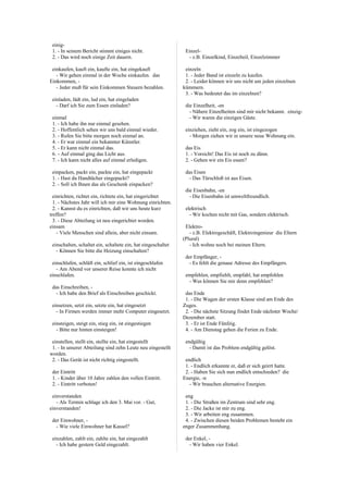 einig-
1. - In seinem Bericht stimmt einiges nicht.
2. - Das wird noch einige Zeit dauern.
einkaufen, kauft ein, kaufte ein, hat eingekauft
- Wir gehen einmal in der Woche einkaufen. das
Einkommen, -
- Jeder muß für sein Einkommen Steuern bezahlen.
einladen, lädt ein, lud ein, hat eingeladen
- Darf ich Sie zum Essen einladen?
einmal
1. - Ich habe ihn nur einmal gesehen.
2. - Hoffentlich sehen wir uns bald einmal wieder.
3. - Rufen Sie bitte morgen noch einmal an.
4. - Er war einmal ein bekannter Künstler.
5. - Er kann nicht einmal das.
6. - Auf einmal ging das Licht aus.
7. - Ich kann nicht alles auf einmal erledigen.
einpacken, packt ein, packte ein, hat eingepackt
1. - Hast du Handtücher eingepackt?
2. - Soll ich Ihnen das als Geschenk einpacken?
einrichten, richtet ein, richtete ein, hat eingerichtet
1. - Nächstes Jahr will ich mir eine Wohnung einrichten.
2. - Kannst du es einrichten, daß wir uns heute kurz
treffen?
3. - Diese Abteilung ist neu eingerichtet worden.
einsam
- Viele Menschen sind allein, aber nicht einsam.
einschalten, schaltet ein, schaltete ein, hat eingeschaltet
- Können Sie bitte die Heizung einschalten?
einschlafen, schläft ein, schlief ein, ist eingeschlafen
- Am Abend vor unserer Reise konnte ich nicht
einschlafen.
das Einschreiben, -
- Ich habe den Brief als Einschreiben geschickt.
einsetzen, setzt ein, setzte ein, hat eingesetzt
- In Firmen werden immer mehr Computer eingesetzt.
einsteigen, steigt ein, stieg ein, ist eingestiegen
- Bitte nur hinten einsteigen!
einstellen, stellt ein, stellte ein, hat eingestellt
1. - In unserer Abteilung sind zehn Leute neu eingestellt
worden.
2. - Das Gerät ist nicht richtig eingestellt.
der Eintritt
1. - Kinder über 10 Jahre zahlen den vollen Eintritt.
2. - Eintritt verboten!
einverstanden
- Als Termin schlage ich den 3. Mai vor. - Gut,
einverstanden!
der Einwohner, -
- Wie viele Einwohner hat Kassel?
einzahlen, zahlt ein, zahlte ein, hat eingezahlt
- Ich habe gestern Geld eingezahlt.
Einzel-
- z.B. Einzelkind, Einzelteil, Einzelzimmer
einzeln
1. - Jeder Band ist einzeln zu kaufen.
2. - Leider können wir uns nicht um jeden einzelnen
kümmern.
3. - Was bedeutet das im einzelnen?
die Einzelheit, -en
- Nähere Einzelheiten sind mir nicht bekannt. einzig-
- Wir waren die einzigen Gäste.
einziehen, zieht ein, zog ein, ist eingezogen
- Morgen ziehen wir in unsere neue Wohnung ein.
das Eis
1. - Vorsicht! Das Eis ist noch zu dünn.
2. - Gehen wir ein Eis essen?
das Eisen
- Das Türschloß ist aus Eisen.
die Eisenbahn, -en
- Die Eisenbahn ist umweltfreundlich.
elektrisch
- Wir kochen nicht mit Gas, sondern elektrisch.
Elektro-
- z.B. Elektrogeschäft, Elektroingenieur die Eltern
(Plural)
- Ich wohne noch bei meinen Eltern.
der Empfänger, -
- Es fehlt die genaue Adresse des Empfängers.
empfehlen, empfiehlt, empfahl, hat empfohlen
- Was können Sie mir denn empfehlen?
das Ende
1. - Die Wagen der ersten Klasse sind am Ende des
Zuges.
2. - Die nächste Sitzung findet Ende nächster Woche/
Dezember statt.
3. - Er ist Ende Fünfzig.
4. - Am Dienstag gehen die Ferien zu Ende.
endgültig
- Damit ist das Problem endgültig gelöst.
endlich
1. - Endlich erkannte er, daß er sich geirrt hatte.
2. - Haben Sie sich nun endlich entschieden? die
Energie, -n
- Wir brauchen alternative Energien.
eng
1. - Die Straßen im Zentrum sind sehr eng.
2. - Die Jacke ist mir zu eng.
3. - Wir arbeiten eng zusammen.
4. - Zwischen diesen beiden Problemen besteht ein
enger Zusammenhang.
der Enkel, -
- Wir haben vier Enkel.
 