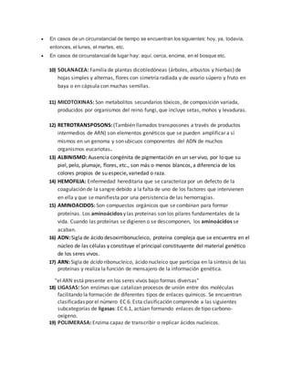  En casos de un circunstancial de tiempo se encuentran los siguientes: hoy, ya, todavía,
entonces, el lunes, el martes, etc.
 En casos de circunstancial de lugar hay: aquí, cerca, encima, en el bosque etc.
10) SOLANACEA: Familia de plantas dicotiledóneas (árboles, arbustos y hierbas) de
hojas simples y alternas, flores con simetría radiada y de ovario súpero y fruto en
baya o en cápsula con muchas semillas.
11) MICOTOXINAS: Son metabolitos secundarios tóxicos, de composición variada,
producidos por organismos del reino fungi, que incluye setas, mohos y levaduras.
12) RETROTRANSPOSONS: (También llamados transposones a través de productos
intermedios de ARN) son elementos genéticos que se pueden amplificar a sí
mismos en un genoma y son ubicuos componentes del ADN de muchos
organismos eucariotas.
13) ALBINISMO: Ausencia congénita de pigmentación en un ser vivo, por lo que su
piel, pelo, plumaje, flores, etc., son más o menos blancos, a diferencia de los
colores propios de su especie, variedad o raza.
14) HEMOFILIA: Enfermedad hereditaria que se caracteriza por un defecto de la
coagulación de la sangre debido a la falta de uno de los factores que intervienen
en ella y que se manifiesta por una persistencia de las hemorragias.
15) AMINOACIDOS: Son compuestos orgánicos que se combinan para formar
proteínas. Los aminoácidos y las proteínas son los pilares fundamentales de la
vida. Cuando las proteínas se digieren o se descomponen, los aminoácidos se
acaban.
16) ADN: Sigla de ácido desoxirribonucleico, proteína compleja que se encuentra en el
núcleo de las células y constituye el principal constituyente del material genético
de los seres vivos.
17) ARN: Sigla de ácido ribonucleico, ácido nucleico que participa en la síntesis de las
proteínas y realiza la función de mensajero de la información genética.
"el ARN está presente en los seres vivos bajo formas diversas"
18) LIGASAS: Son enzimas que catalizan procesos de unión entre dos moléculas
facilitando la formación de diferentes tipos de enlaces químicos. Se encuentran
clasificadas por el número EC 6. Esta clasificación comprende a las siguientes
subcategorías de ligasas: EC 6.1, actúan formando enlaces de tipo carbono-
oxígeno.
19) POLIMERASA: Enzima capaz de transcribir o replicar ácidos nucleicos.
 
