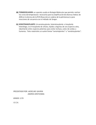 20) TERMOCICLADOR: un aparato usado en Biología Molecular que permite realizar
los ciclos de temperaturas necesarios para la amplificación de diversas hebras de
ADN en la técnica de la PCR (Reacción en cadena de la polimerasa) o para
reacciones de secuencia con el método de Sanger.
21) XENOTRANSPLANTE: Un xenotrasplante, heterotrasplante o trasplante
heterólogo, es el trasplante de células, tejidos u órganos de una especie a otra,
idealmente entre especies próximas para evitar rechazo, como de cerdos a
humanos. Tales materiales se suelen llamar "xenoimplantes" o "xenotrasplantes".
PRESENTADO POR: JACKELINE GAVIRIA
ANDREA ARISTIZABAL
GRADO: 11°B
I.E.C.A.
 