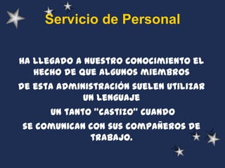 Servicio de Personal

Ha llegado a nuestro conocimiento el
   hecho de que algunos miembros
de esta administración suelen utilizar
             un lenguaje
      un tanto "castizo" cuando
se comunican con sus compañeros de
             trabajo.
 