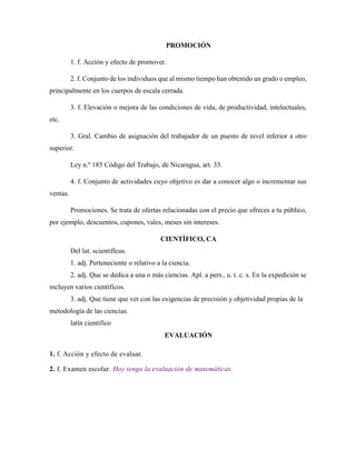 PROMOCIÓN
1. f. Acción y efecto de promover.
2. f. Conjunto de los individuos que al mismo tiempo han obtenido un grado o empleo,
principalmente en los cuerpos de escala cerrada.
3. f. Elevación o mejora de las condiciones de vida, de productividad, intelectuales,
etc.
3. Gral. Cambio de asignación del trabajador de un puesto de nivel inferior a otro
superior.
Ley n.º 185 Código del Trabajo, de Nicaragua, art. 33.
4. f. Conjunto de actividades cuyo objetivo es dar a conocer algo o incrementar sus
ventas.
Promociones. Se trata de ofertas relacionadas con el precio que ofreces a tu público,
por ejemplo, descuentos, cupones, vales, meses sin intereses.
CIENTÍFICO, CA
Del lat. scientifĭcus.
1. adj. Perteneciente o relativo a la ciencia.
2. adj. Que se dedica a una o más ciencias. Apl. a pers., u. t. c. s. En la expedición se
incluyen varios científicos.
3. adj. Que tiene que ver con las exigencias de precisión y objetividad propias de la
metodología de las ciencias.
latín científico
EVALUACIÓN
1. f. Acción y efecto de evaluar.
2. f. Examen escolar. Hoy tengo la evaluación de matemáticas.
 