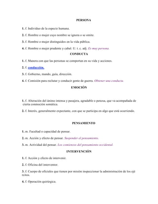 PERSONA
1. f. Individuo de la especie humana.
2. f. Hombre o mujer cuyo nombre se ignora o se omite.
3. f. Hombre o mujer distinguidos en la vida pública.
4. f. Hombre o mujer prudente y cabal. U. t. c. adj. Es muy persona.
CONDUCTA
1. f. Manera con que las personas se comportan en su vida y acciones.
2. f. conducción.
3. f. Gobierno, mando, guía, dirección.
4. f. Comisión para reclutar y conducir gente de guerra. Obtener una conducta.
EMOCIÓN
1. f. Alteración del ánimo intensa y pasajera, agradable o penosa, que va acompañada de
cierta conmoción somática.
2. f. Interés, generalmente expectante, con que se participa en algo que está ocurriendo.
PENSAMIENTO
1. m. Facultad o capacidad de pensar.
2. m. Acción y efecto de pensar. Suspender el pensamiento.
3. m. Actividad del pensar. Los comienzos del pensamiento occidental.
INTERVENCIÓN
1. f. Acción y efecto de intervenir.
2. f. Oficina del interventor.
3. f. Cuerpo de oficiales que tienen por misión inspeccionar la administración de los ejé
rcitos.
4. f. Operación quirúrgica.
 