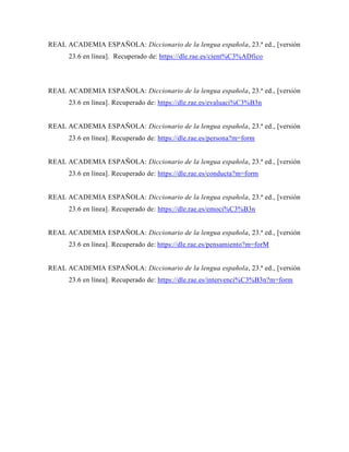 REAL ACADEMIA ESPAÑOLA: Diccionario de la lengua española, 23.ª ed., [versión
23.6 en línea]. Recuperado de: https://dle.rae.es/cient%C3%ADfico
REAL ACADEMIA ESPAÑOLA: Diccionario de la lengua española, 23.ª ed., [versión
23.6 en línea]. Recuperado de: https://dle.rae.es/evaluaci%C3%B3n
REAL ACADEMIA ESPAÑOLA: Diccionario de la lengua española, 23.ª ed., [versión
23.6 en línea]. Recuperado de: https://dle.rae.es/persona?m=form
REAL ACADEMIA ESPAÑOLA: Diccionario de la lengua española, 23.ª ed., [versión
23.6 en línea]. Recuperado de: https://dle.rae.es/conducta?m=form
REAL ACADEMIA ESPAÑOLA: Diccionario de la lengua española, 23.ª ed., [versión
23.6 en línea]. Recuperado de: https://dle.rae.es/emoci%C3%B3n
REAL ACADEMIA ESPAÑOLA: Diccionario de la lengua española, 23.ª ed., [versión
23.6 en línea]. Recuperado de: https://dle.rae.es/pensamiento?m=forM
REAL ACADEMIA ESPAÑOLA: Diccionario de la lengua española, 23.ª ed., [versión
23.6 en línea]. Recuperado de: https://dle.rae.es/intervenci%C3%B3n?m=form
 