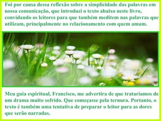 Foi por causa dessa reflexão sobre a simplicidade das palavras em nossa comunicação, que introduzi o texto abaixo neste livro, convidando os leitores para que também meditem nas palavras que utilizam, principalmente no relacionamento com quem amam.   Meu guia espiritual, Francisco, me advertira de que trataríamos de um drama muito sofrido. Que começasse pela ternura. Portanto, o texto é também uma tentativa de preparar o leitor para as dores que serão narradas.  