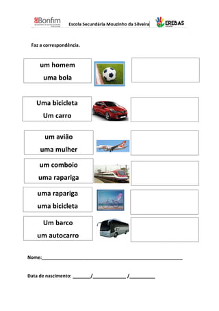 Faz a correspondência.
um homem
uma bola
Uma bicicleta
Um carro
um avião
uma mulher
um comboio
uma rapariga
uma rapariga
uma bicicleta
Um barco
um autocarro
Nome:_______________________________________________________
Data de nascimento: _______/_____________ /__________
 