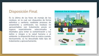 Disposición Final
Es la última de las fases de manejo de los
residuos, en la cual son dispuestos de forma
definitiva y sanitaria, mediante procesos de
aislamiento y confinación, los residuos no
aprovechables con tratamiento previo en
lugares especialmente seleccionados y
diseñados para evitar la contaminación y los
daños o riesgos a la salud humana o al
ambiente. La disposición final se realiza cuando,
técnicamente, se ha descartado todo tipo de
tratamiento y aprovechamiento.
 