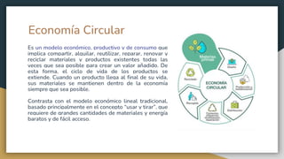Economía Circular
Es un modelo económico, productivo y de consumo que
implica compartir, alquilar, reutilizar, reparar, renovar y
reciclar materiales y productos existentes todas las
veces que sea posible para crear un valor añadido. De
esta forma, el ciclo de vida de los productos se
extiende. Cuando un producto llega al final de su vida,
sus materiales se mantienen dentro de la economía
siempre que sea posible.
Contrasta con el modelo económico lineal tradicional,
basado principalmente en el concepto “usar y tirar”, que
requiere de grandes cantidades de materiales y energía
baratos y de fácil acceso.
 