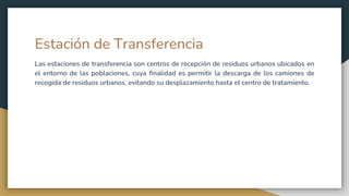 Estación de Transferencia
Las estaciones de transferencia son centros de recepción de residuos urbanos ubicados en
el entorno de las poblaciones, cuya finalidad es permitir la descarga de los camiones de
recogida de residuos urbanos, evitando su desplazamiento hasta el centro de tratamiento.
 