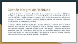 Gestión Integral de Residuos
La gestión integral es un sistema de manejo de los residuos sólidos urbanos (RSU) que,
basado en el desarrollo sostenible, tiene como objetivo primordial la reducción de los
residuos enviados a disposición final. Ello deriva en la preservación de la salud humana y
la mejora de la calidad de vida de la población, como así también el cuidado del ambiente y
la conservación de los recursos naturales.
La Gestión Integral de Residuos Sólidos Urbanos, o GIRSU, se impuso como el método
adecuado para el manejo de los RSU luego de años de estudio y numerosas experiencias
realizadas en el mundo. La gestión integral de RSU está dirigida a disminuir los residuos
generados –que son consecuencia inevitable de las actividades humanas– como medio
idóneo para reducir sus impactos asociados y los costos de su manejo, a fin de minimizar
los potenciales daños que causan al hombre y al ambiente.
 