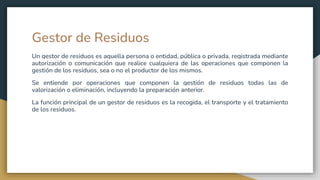 Gestor de Residuos
Un gestor de residuos es aquella persona o entidad, pública o privada, registrada mediante
autorización o comunicación que realice cualquiera de las operaciones que componen la
gestión de los residuos, sea o no el productor de los mismos.
Se entiende por operaciones que componen la gestión de residuos todas las de
valorización o eliminación, incluyendo la preparación anterior.
La función principal de un gestor de residuos es la recogida, el transporte y el tratamiento
de los residuos.
 