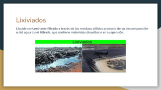 Lixiviados
Líquido contaminante filtrado a través de los residuos sólidos producto de su descomposición
o del agua lluvia filtrada, que contiene materiales disueltos o en suspensión.
 