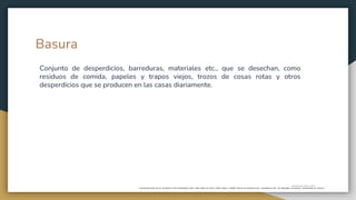 Basura
Conjunto
de
desperdicios,
barreduras,
materiales
etc.,
que
se
desechan,
como
residuos
de
comida,
papeles
y
trapos
viejos,
trozos
de
cosas
rotas
y
otros
desperdicios
que
se
producen
en
las
casas
diariamente.
"cubo
o
cesto
de
la
basura"
Conjunto de desperdicios, barreduras, materiales etc., que se desechan, como
residuos de comida, papeles y trapos viejos, trozos de cosas rotas y otros
desperdicios que se producen en las casas diariamente.
 