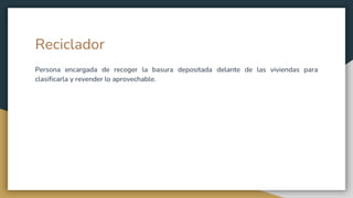 Reciclador
Persona encargada de recoger la basura depositada delante de las viviendas para
clasificarla y revender lo aprovechable.
 