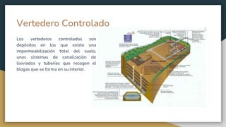 Vertedero Controlado
Los vertederos controlados son
depósitos en los que existe una
impermeabilización total del suelo,
unos sistemas de canalización de
lixiviados y tuberías que recogen el
biogas que se forma en su interior.
 