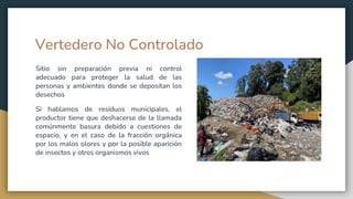 Vertedero No Controlado
Sitio sin preparación previa ni control
adecuado para proteger la salud de las
personas y ambientes donde se depositan los
desechos
Si hablamos de residuos municipales, el
productor tiene que deshacerse de la llamada
comúnmente basura debido a cuestiones de
espacio, y en el caso de la fracción orgánica
por los malos olores y por la posible aparición
de insectos y otros organismos vivos
 