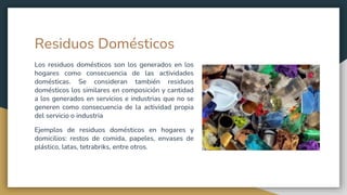 Residuos Domésticos
Los residuos domésticos son los generados en los
hogares como consecuencia de las actividades
domésticas. Se consideran también residuos
domésticos los similares en composición y cantidad
a los generados en servicios e industrias que no se
generen como consecuencia de la actividad propia
del servicio o industria
Ejemplos de residuos domésticos en hogares y
domicilios: restos de comida, papeles, envases de
plástico, latas, tetrabriks, entre otros.
 