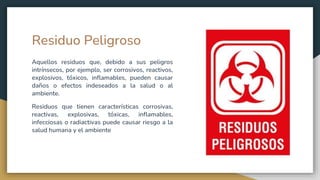 Residuo Peligroso
Aquellos residuos que, debido a sus peligros
intrínsecos, por ejemplo, ser corrosivos, reactivos,
explosivos, tóxicos, inflamables, pueden causar
daños o efectos indeseados a la salud o al
ambiente.
Residuos que tienen características corrosivas,
reactivas, explosivas, tóxicas, inflamables,
infecciosas o radiactivas puede causar riesgo a la
salud humana y el ambiente
 