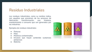 Residuo Industriales
Los residuos industriales, como su nombre indica,
son aquellos que provienen de los procesos de
fabricación, transformación, uso, limpieza,
mantenimiento o consumo que son generados por
las industrias.
Ejemplos de residuos industriales
● Pinturas
● Pilas
● Plásticos contaminados
● Envases que hayan contenido sustancias
peligrosas
● Baterías
 