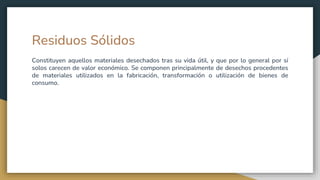 Residuos Sólidos
Constituyen aquellos materiales desechados tras su vida útil, y que por lo general por sí
solos carecen de valor económico. Se componen principalmente de desechos procedentes
de materiales utilizados en la fabricación, transformación o utilización de bienes de
consumo.
 
