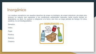 Inorgánico
Los residuos inorgánicos son aquellos desechos de origen no biológico, de origen industrial o de algún otro
proceso no natural, que expuestos a las condiciones ambientales naturales, tarda mucho tiempo en
degradarse, es decir, no vuelven a integrarse a la tierra, sino tras un largo periodo de tiempo. En otras
palabras, no son biodegradables.
Ejemplos:
Vidrio
Papel
Plastico
Baterias
Chatarra
 